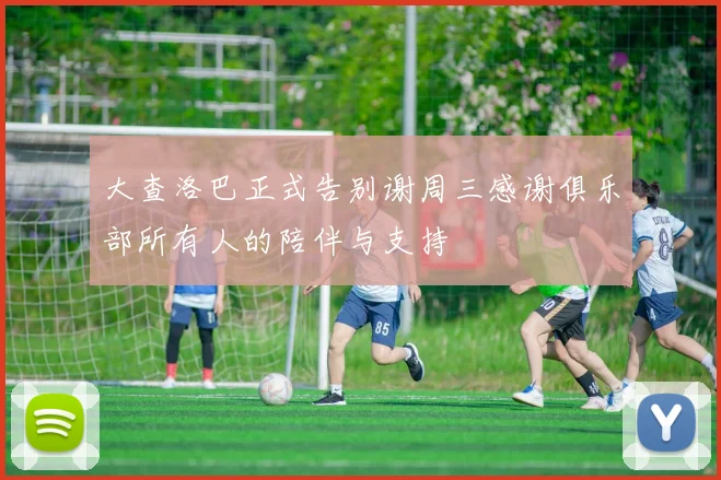 大查洛巴正式告别谢周三感谢俱乐部所有人的陪伴与支持