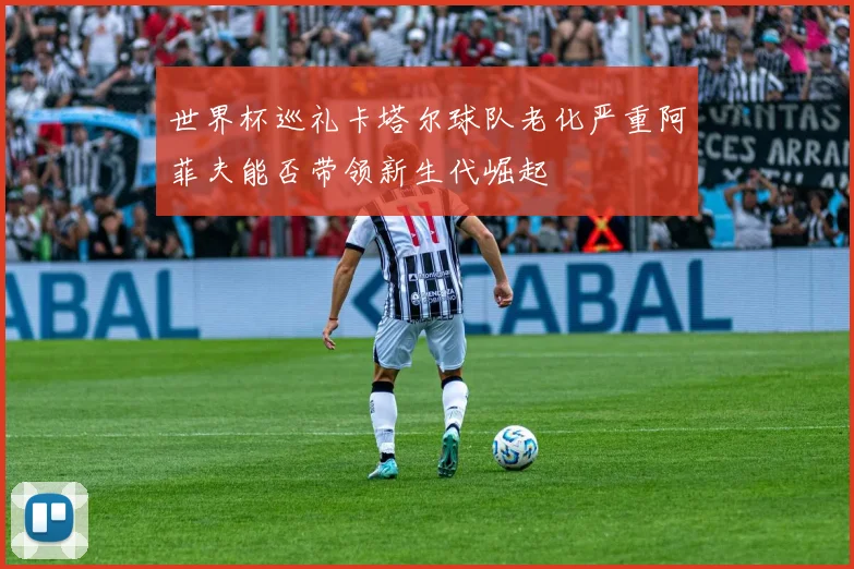 世界杯巡礼卡塔尔球队老化严重阿菲夫能否带领新生代崛起