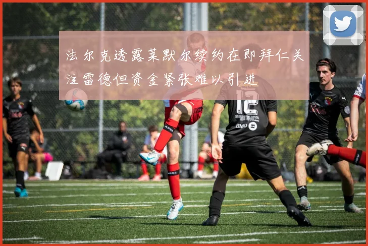 法尔克透露莱默尔续约在即拜仁关注雷德但资金紧张难以引进