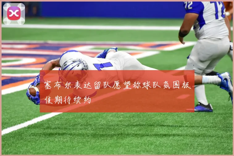 塞布尔表达留队愿望称球队氛围极佳期待续约