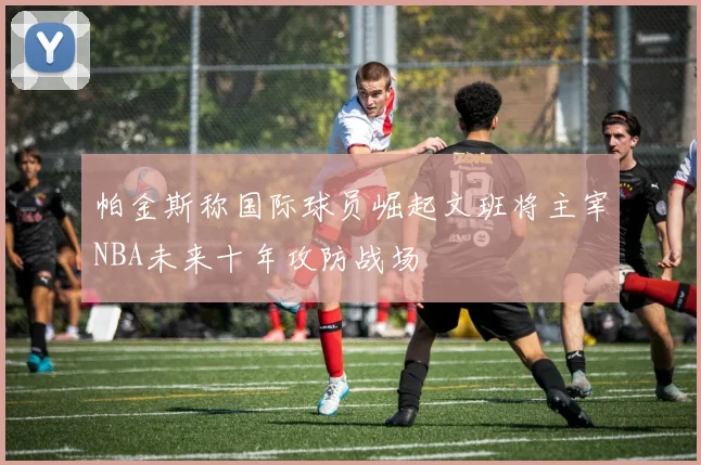 帕金斯称国际球员崛起文班将主宰NBA未来十年攻防战场