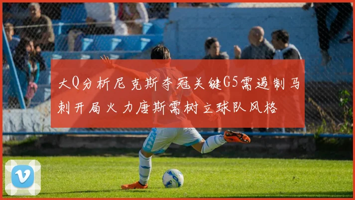 大Q分析尼克斯夺冠关键G5需遏制马刺开局火力唐斯需树立球队风格