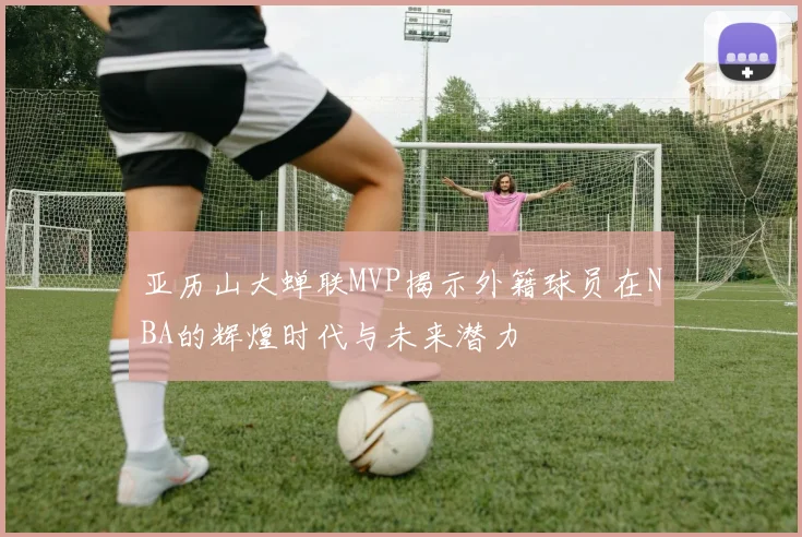 亚历山大蝉联MVP揭示外籍球员在NBA的辉煌时代与未来潜力
