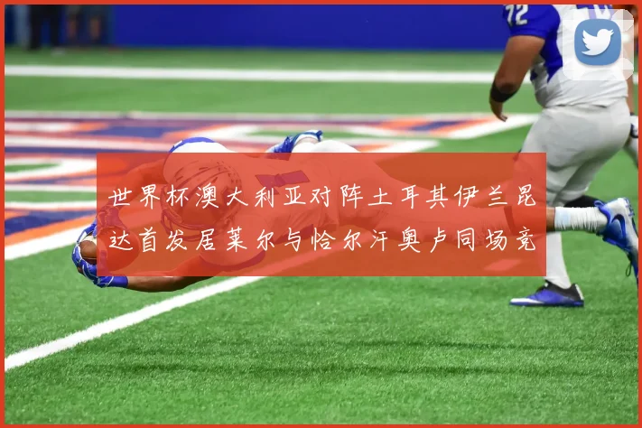 世界杯澳大利亚对阵土耳其伊兰昆达首发居莱尔与恰尔汗奥卢同场竞技