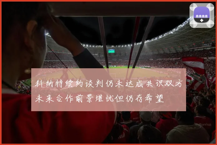 科纳特续约谈判仍未达成共识双方未来合作前景堪忧但仍存希望