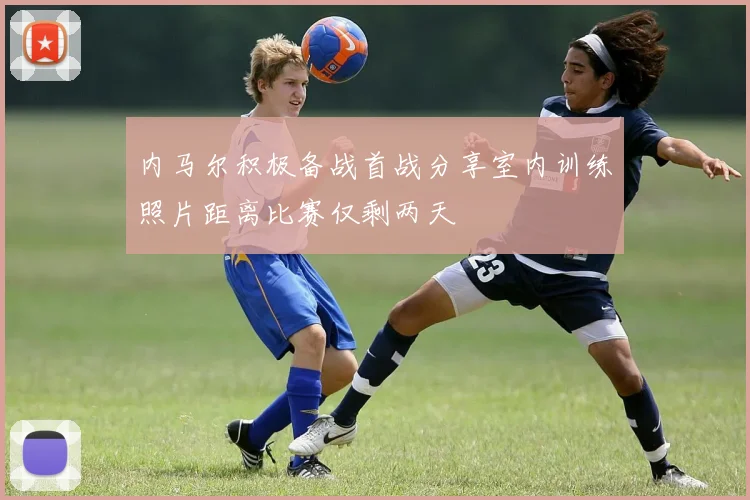 内马尔积极备战首战分享室内训练照片距离比赛仅剩两天