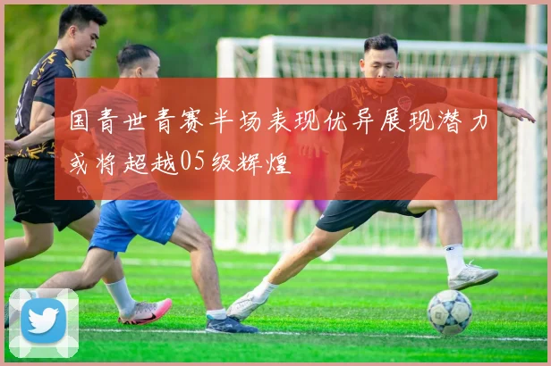 国青世青赛半场表现优异展现潜力或将超越05级辉煌