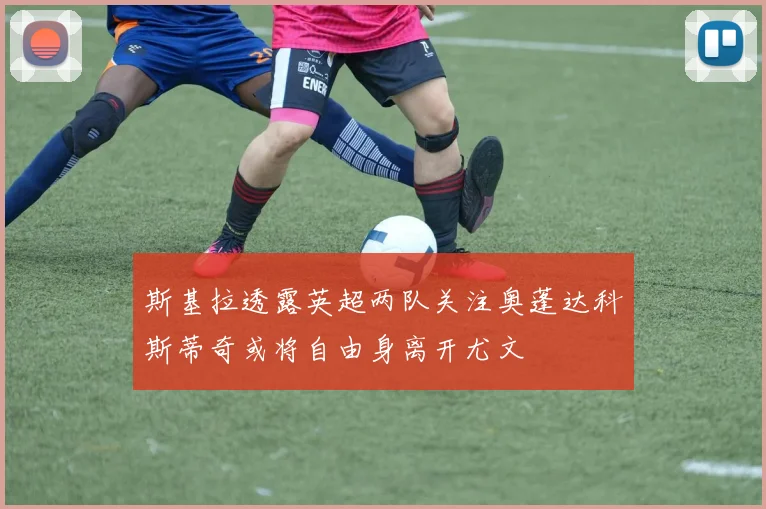 斯基拉透露英超两队关注奥蓬达科斯蒂奇或将自由身离开尤文