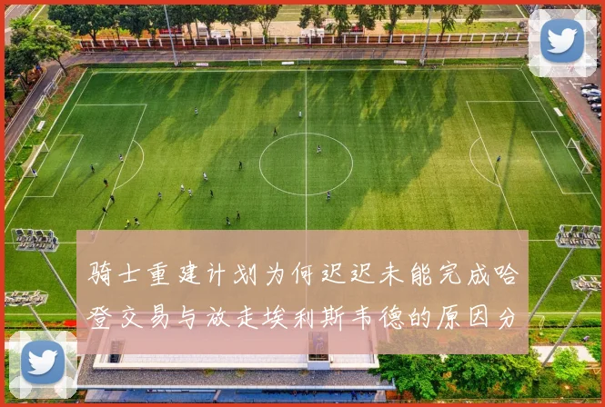 骑士重建计划为何迟迟未能完成哈登交易与放走埃利斯韦德的原因分析
