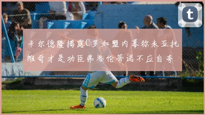 卡尔德隆揭露C罗加盟内幕称米亚托维奇才是功臣弗洛伦蒂诺不应自夸