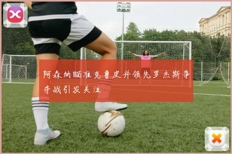 阿森纳瞄准克鲁皮并领先罗杰斯争夺战引发关注