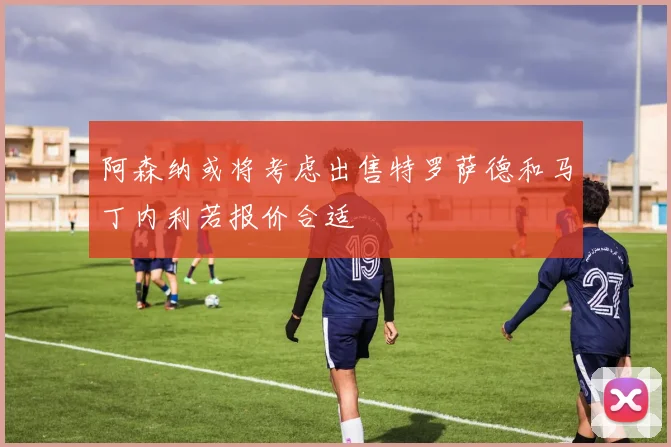 阿森纳或将考虑出售特罗萨德和马丁内利若报价合适