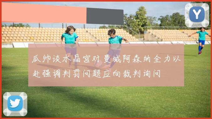 瓜帅谈水晶宫对曼城阿森纳全力以赴强调判罚问题应向裁判询问