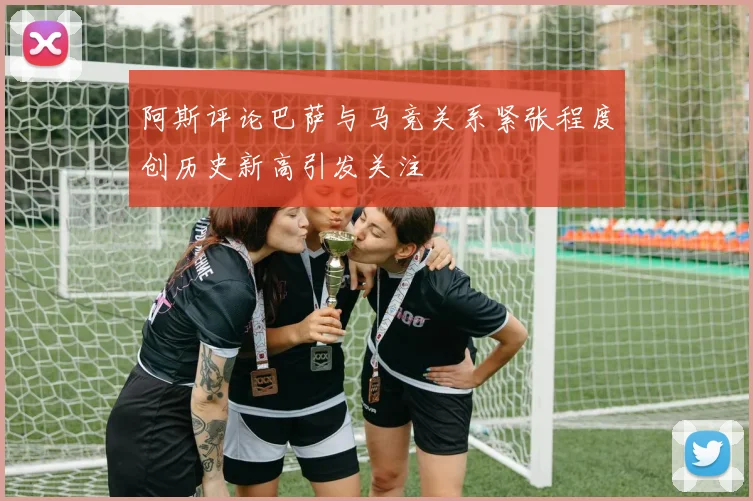 阿斯评论巴萨与马竞关系紧张程度创历史新高引发关注