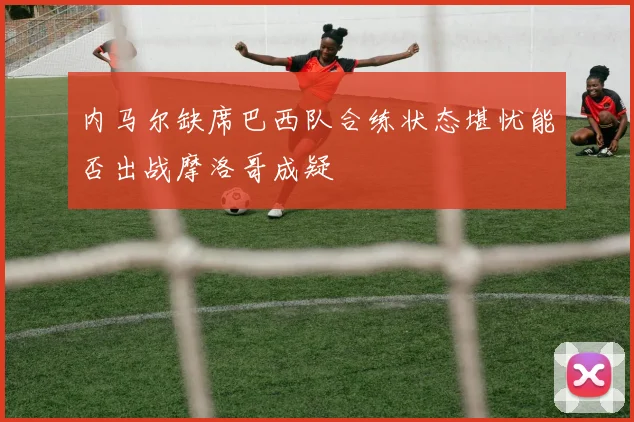 内马尔缺席巴西队合练状态堪忧能否出战摩洛哥成疑