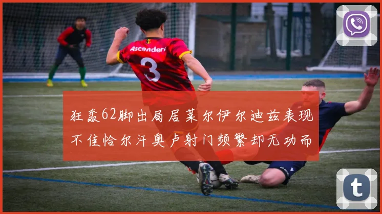 狂轰62脚出局居莱尔伊尔迪兹表现不佳恰尔汗奥卢射门频繁却无功而返